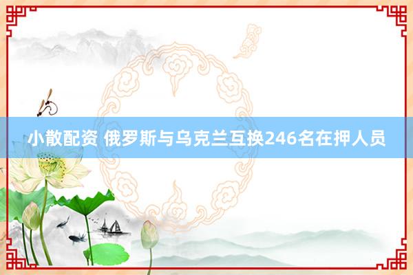 小散配资 俄罗斯与乌克兰互换246名在押人员