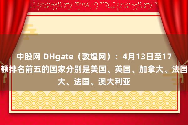 中股网 DHgate（敦煌网）：4月13日至17日平台交易额排名前五的国家分别是美国、英国、加拿大、法国、澳大利亚