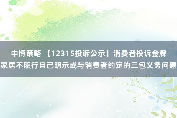 中博策略 【12315投诉公示】消费者投诉金牌家居不履行自己明示或与消费者约定的三包义务问题