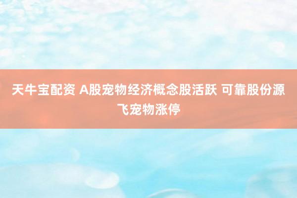 天牛宝配资 A股宠物经济概念股活跃 可靠股份源飞宠物涨停