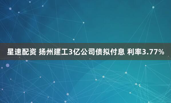 星速配资 扬州建工3亿公司债拟付息 利率3.77%