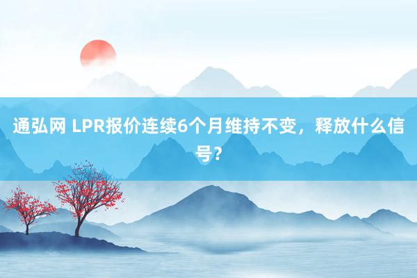 通弘网 LPR报价连续6个月维持不变，释放什么信号？