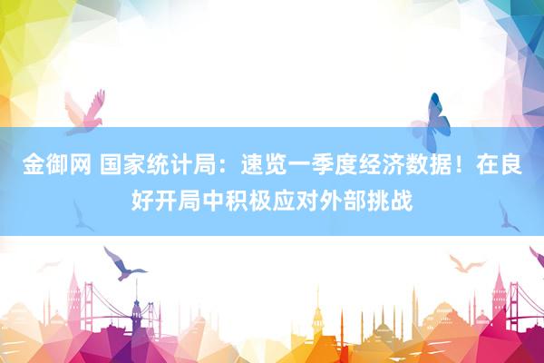 金御网 国家统计局：速览一季度经济数据！在良好开局中积极应对外部挑战