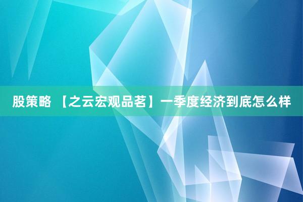 股策略 【之云宏观品茗】一季度经济到底怎么样