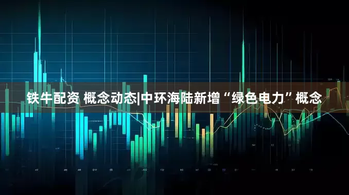 铁牛配资 概念动态|中环海陆新增“绿色电力”概念