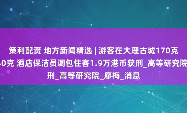 策利配资 地方新闻精选 | 游客在大理古城170克手机称出340克 酒店保洁员调包住客1.9万港币获刑_高等研究院_廖梅_消息