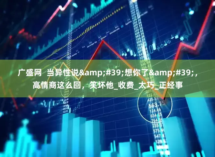 广盛网  当异性说&#39;想你了&#39;，高情商这么回，笑坏他_收费_太巧_正经事