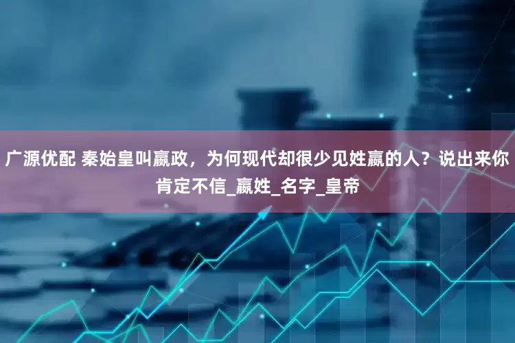 广源优配 秦始皇叫嬴政，为何现代却很少见姓嬴的人？说出来你肯定不信_嬴姓_名字_皇帝