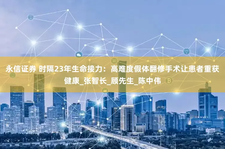 永信证券 时隔23年生命接力：高难度假体翻修手术让患者重获健康_张智长_顾先生_陈中伟
