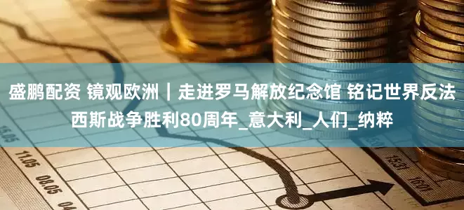 盛鹏配资 镜观欧洲｜走进罗马解放纪念馆 铭记世界反法西斯战争胜利80周年_意大利_人们_纳粹