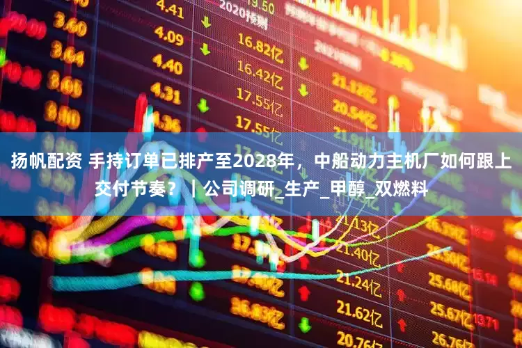 扬帆配资 手持订单已排产至2028年，中船动力主机厂如何跟上交付节奏？｜公司调研_生产_甲醇_双燃料