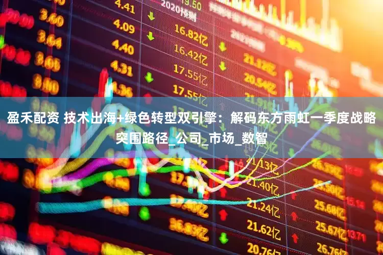 盈禾配资 技术出海+绿色转型双引擎：解码东方雨虹一季度战略突围路径_公司_市场_数智