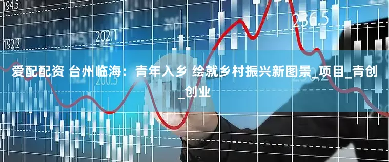 爱配配资 台州临海：青年入乡 绘就乡村振兴新图景_项目_青创_创业