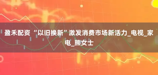 盈禾配资 “以旧换新”激发消费市场新活力_电视_家电_熊女士