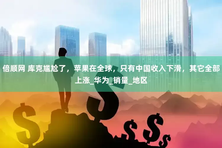 倍顺网 库克尴尬了，苹果在全球，只有中国收入下滑，其它全部上涨_华为_销量_地区