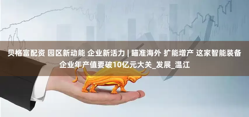 贝格富配资 园区新动能 企业新活力 | 瞄准海外 扩能增产 这家智能装备企业年产值要破10亿元大关_发展_温江