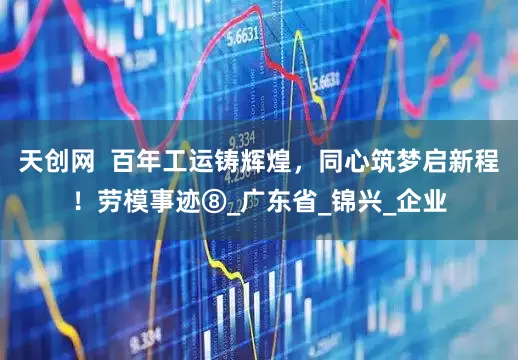 天创网  百年工运铸辉煌，同心筑梦启新程！劳模事迹⑧_广东省_锦兴_企业