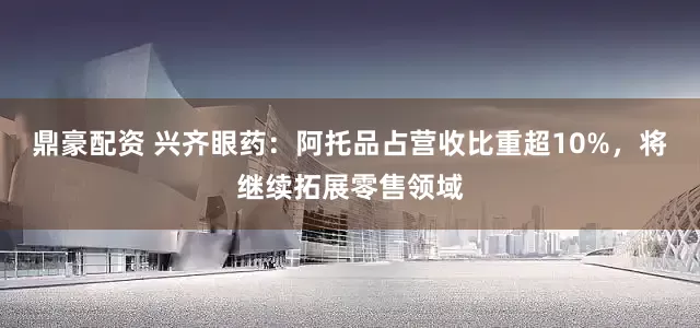 鼎豪配资 兴齐眼药：阿托品占营收比重超10%，将继续拓展零售领域