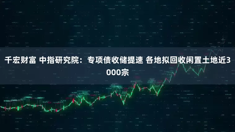 千宏财富 中指研究院：专项债收储提速 各地拟回收闲置土地近3000宗