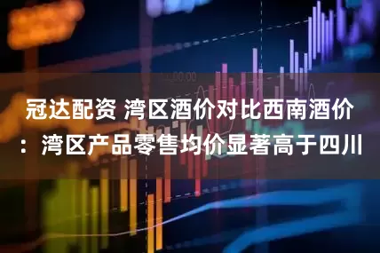 冠达配资 湾区酒价对比西南酒价：湾区产品零售均价显著高于四川