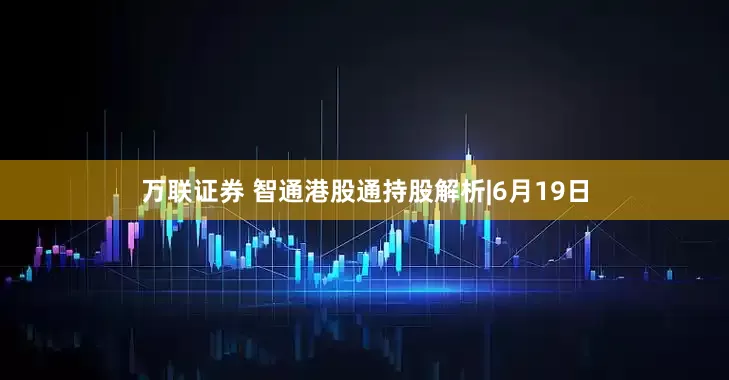 万联证券 智通港股通持股解析|6月19日