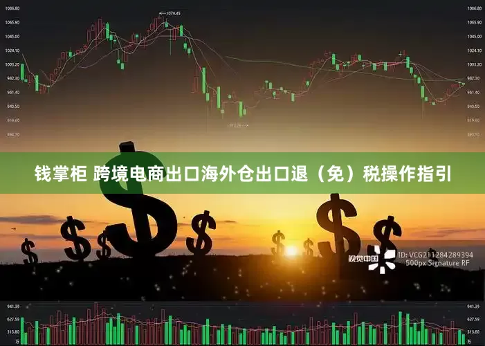 钱掌柜 跨境电商出口海外仓出口退（免）税操作指引
