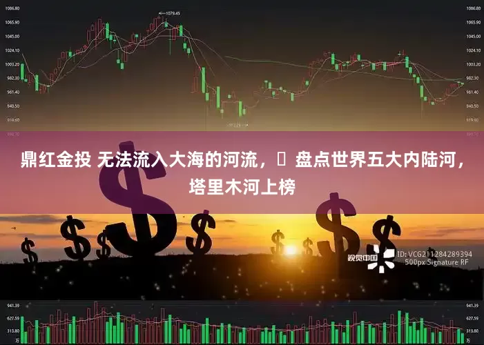 鼎红金投 无法流入大海的河流，‌盘点世界五大内陆河，塔里木河上榜