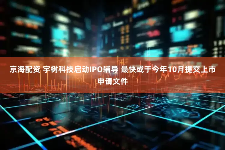 京海配资 宇树科技启动IPO辅导 最快或于今年10月提交上市申请文件
