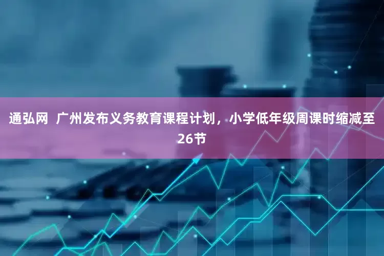 通弘网  广州发布义务教育课程计划，小学低年级周课时缩减至26节