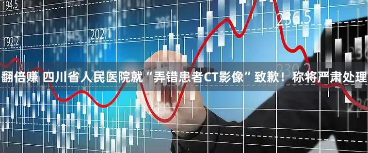 翻倍赚 四川省人民医院就“弄错患者CT影像”致歉！称将严肃处理
