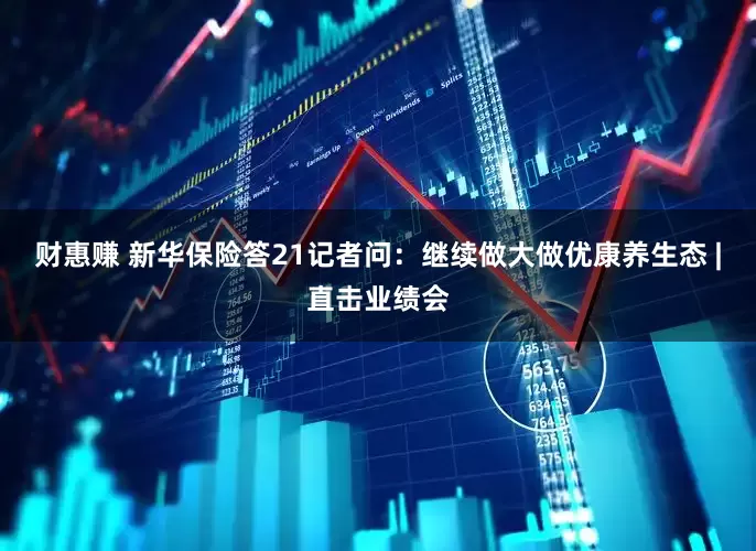 财惠赚 新华保险答21记者问：继续做大做优康养生态 |直击业绩会