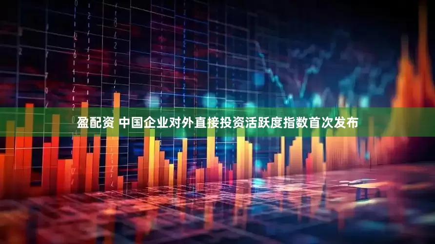 盈配资 中国企业对外直接投资活跃度指数首次发布