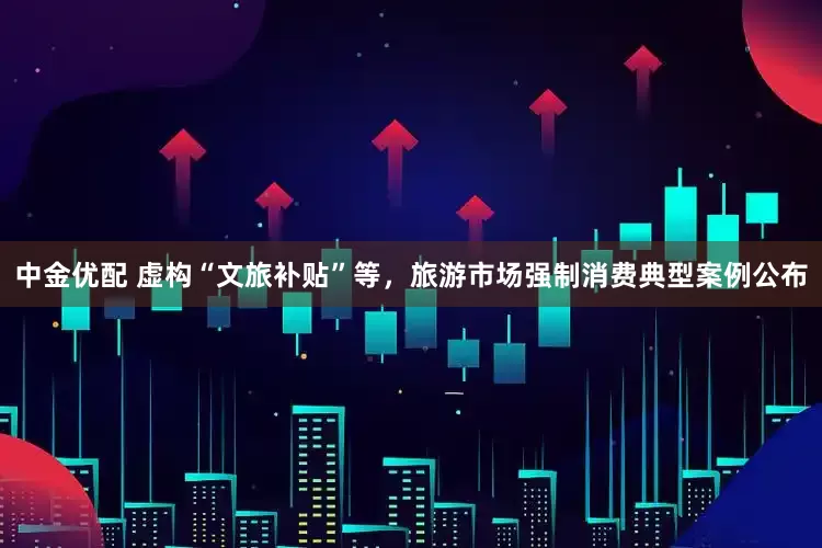 中金优配 虚构“文旅补贴”等，旅游市场强制消费典型案例公布