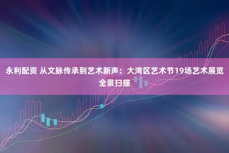 永利配资 从文脉传承到艺术新声：大湾区艺术节19场艺术展览全景扫描