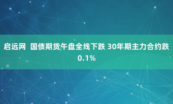启远网  国债期货午盘全线下跌 30年期主力合约跌0.1%