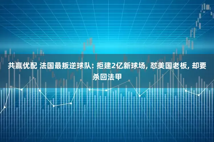 共赢优配 法国最叛逆球队: 拒建2亿新球场, 怼美国老板, 却要杀回法甲